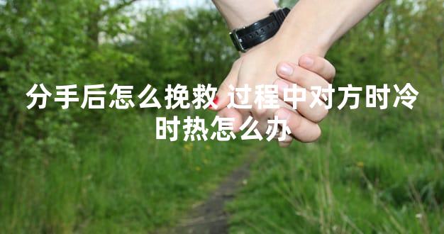 分手后怎么挽救 过程中对方时冷时热怎么办